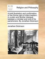 A brief illustration and confirmation of the Divine right of infant baptism; in a plain and familiar dialogue between a minister and one of his parishioners. By Jonathan Dickinson 1170786502 Book Cover