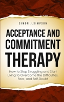 Acceptance and Commitment Therapy: How to Stop Struggling and Start Living to Overcome the Difficulties, Fear, and Self-Doubt 1446787176 Book Cover