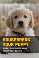Housebreak Your Puppy: A Complete Guide To House Training Your Dog In Just Seven Days: Dog Obedience Training B09C1FRHVJ Book Cover