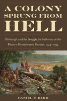 A Colony Sprung from Hell: Pittsburgh and the Struggle for Authority on the Western Pennsylvania Frontier, 1744-1794 1606351907 Book Cover