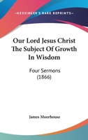 Our Lord Jesus Christ the Subject of Growth in Wisdom: Four Sermons 0469757817 Book Cover