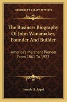 The Business Biography Of John Wanamaker, Founder And Builder: America's Merchant Pioneer From 1861 To 1922 1163164054 Book Cover