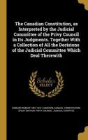 The Canadian Constitution, as Interpreted by the Judicial Committee of the Privy Council in Its Judgments. Together with a Collection of All the Decisions of the Judicial Committee Which Deal Therewit 1176572288 Book Cover