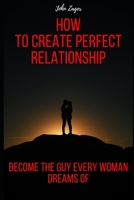 How To Create The Perfect Relationship: Become The Guy Every Woman Dreams Of B084QLSFLH Book Cover