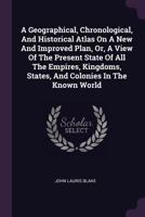 A Geographical, Chronological, And Historical Atlas On A New And Improved Plan, Or, A View Of The Present State Of All The Empires, Kingdoms, States, And Colonies In The Known World 1018622918 Book Cover