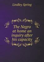 The Negro at Home: An Inquiry After His Capacity for Self-Government and the Government of Whites for Controlling, Leading, Directing, Or Co-Operating ... Moral, Religious, Social and Political Inte 127580506X Book Cover