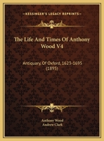The Life And Times Of Anthony Wood V4: Antiquary, Of Oxford, 1623-1695 0548808813 Book Cover