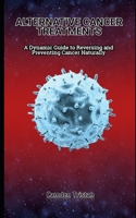 ALTERNATIVE CANCER TREATMENTS: A Dynamic Guide to Reversing and Preventing Cancer Naturally B0BW384LZK Book Cover