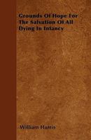 Grounds of Hope for the Salvation of All Dying in Infancy: An Essay 1356839916 Book Cover