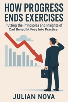How Progress Ends Exercises: Putting the Principles and Insights of Carl Benedikt Frey Into Practice B0FTTCSX3D Book Cover