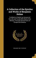 A Collection of the Epistles and Works of Benjamin Holme: To Which Is Prefix'd, an Account of His Life and Travels with Work of the Ministry, Through Several Parts of Europe and America 1347418091 Book Cover