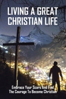 Living A Great Christian Life: Embrace Your Scars And Find The Courage To Become Christian: How To Become A Christian B08YQJCVLM Book Cover