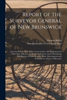 Report of the Surveyor General of New Brunswick [microform]: Upon the Present State of the Crown Lands, With Suggestions for Their More Efficient and Ready Settlement, and for Rendering That Branch of 101367832X Book Cover