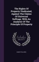 The Rights of Property Vindicated, Against the Claims of Universal Suffrage, with an Analysis of the Principle of Property 1346965005 Book Cover
