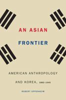 An Asian Frontier: American Anthropology and Korea, 1882–1945 0803285612 Book Cover
