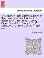 The Hermon Prize Essays. Essays on the prevention of explosions and accidents in Coal Mines ... Essay I. By W. Creswick ... Essay II. By W. Galloway ... Essay III. By W. Hopton, etc. 1241506604 Book Cover