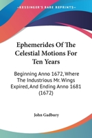 Ephemerides Of The Celestial Motions For Ten Years: Beginning Anno 1672, Where The Industrious Mr. Wings Expired, And Ending Anno 1681 1165433753 Book Cover