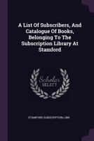 A List Of Subscribers, And Catalogue Of Books, Belonging To The Subscription Library At Stamford 1378410912 Book Cover