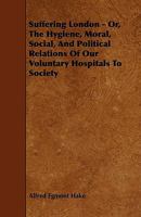 Suffering London; or, The Hygiene, Moral, Social, and Political Relation of Our Voluntary Hospitals to Society 1014506816 Book Cover