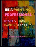 Be a Painting Professional: Start A House Painting Business B08WJZCXM3 Book Cover
