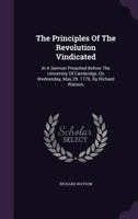 The Principles of the Revolution Vindicated in a Sermon Preached Before the University of Cambridge, on Wednesday, May 29, 1776 1347036377 Book Cover