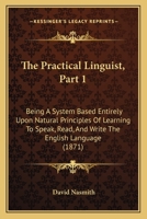 The Practical Linguist, Part 1: Being A System Based Entirely Upon Natural Principles Of Learning To Speak, Read, And Write The English Language 1437288251 Book Cover
