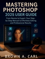 Mastering Photoshop 2025 User Guide: From Novice to Expert: Your Step-by-Step Manual to Effortless Editing and Professional B0FT2Z12XX Book Cover
