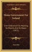 Home Government For Ireland: Irish Federalism! Its Meaning, Its Objects, And Its Hopes 1017067279 Book Cover