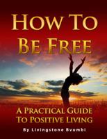 How to Be Free: A Practical Guide to Positive Living 0991030907 Book Cover