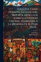 Folletos. Chile Durante La Legacion, 1869-1874. Articulos Sobre La Cuestion Chilena. Homenajes Á La Memoria De D. Félix Frias... 1274097827 Book Cover