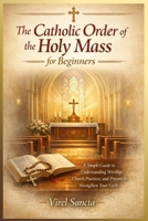 The Catholic Order of the Holy Mass for Beginners: A Simple Guide to Understanding Worship, Church Practices, and Prayers to Strengthen Your Faith B0H12892ZF Book Cover