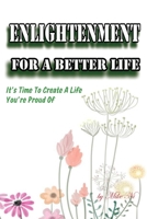 ENLIGHTENMENT FOR A BETTER LIFE: It’s Time To Create A Life You’re Proud Of B09JJJ9G76 Book Cover