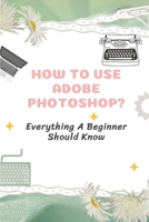 How To Use Adobe Photoshop?: Everything A Beginner Should Know: Step-By-Step Photoshop Tutorials For Beginners B09BGHYVVS Book Cover
