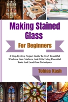 Making Stained Glass Art For Beginners: A Step-By-Step Project Guide To Craft Beautiful Windows, Sun Catchers, And Gifts Using Essential Tools And Lead-Free Techniques B0GXJ5DGQC Book Cover