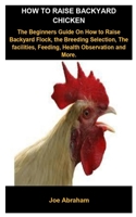 How To Raise Backyard Chicken: How To Raise Backyard Chicken: The Beginners Guide On How To Raise Backyard Flock, The Breeding Selection, The facilities, Feeding, Health Observation And More. B088BDKGC2 Book Cover