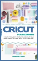 Cricut for Beginners: The Ultimate Guide To Start, Learn and Create Your Perfect Projects, Tip And Tricks To Cricut Machine 1801111103 Book Cover