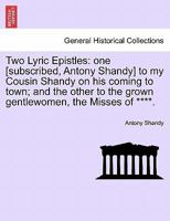 Two Lyric Epistles: one [subscribed, Antony Shandy] to my Cousin Shandy on his coming to town; and the other to the grown gentlewomen, the Misses of ****. 1241183309 Book Cover