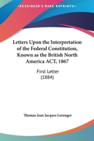 Letters Upon The Interpretation Of The Federal Constitution, Known As The British North America Act, 1867: First Letter 1437030459 Book Cover