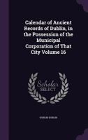 Calendar of Ancient Records of Dublin in the Possession of the Municipal Corporation of That City, Vol. 16 (Classic Reprint) 1341380904 Book Cover