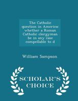 The Catholic Question in America: Whether a Roman Catholic Clergyman be in any Case Compellable to D 1275752241 Book Cover