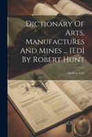 Dictionary Of Arts, Manufactures And Mines ... [ed] By Robert Hunt 1022318527 Book Cover