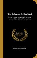 The Colonies Of England: A Plan For The Government Of Some Portion Of Our Colonial Possessions 1165100053 Book Cover