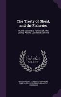 The Treaty of Ghent, and the Fisheries: Or, the Diplomatic Talents of John Quincy Adams, Candidly Examined 1341459284 Book Cover