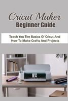 Cricut Maker Beginner Guide: Teach You The Basics Of Cricut And How To Make Crafts And Projects: Discover How To Use Design Space B09CKWNJFT Book Cover