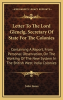 Letter to the Lord Glenelg, Secretary of State for the Colonies: Containing a Report, from Personal Observation, on the Working of the New System in the British West India Colonies (Classic Reprint) 054831635X Book Cover