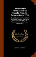 The History of Freemasonry in Canada, from Its Introduction in 1749: Compiled and Written from Official Records and from Mss. Covering the Period from ... of the Author, Volume 1, part 2 1145966071 Book Cover