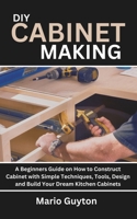 DIY: Cabinet Making: A Beginners Guide on How to Construct Cabinet with Simple Techniques, Tools, Design and Build Your Dream Kitchen Cabinets B0CQVSFZR7 Book Cover