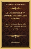 A Guide Book For Parents, Teachers And Scholars: Designed For A System Of Ethics For Common Schools 116647237X Book Cover