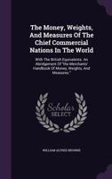 The Money, Weights, And Measures Of The Chief Commercial Nations In The World: With The British Equivalents. An Abridgement Of the Merchants' Handbook Of Money, Weights, And Measures. 1347674365 Book Cover