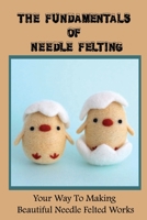 The Fundamentals Of Needle Felting: Your Way To Making Beautiful Needle Felted Works: How To Start Needle Felting B09CHGX3HS Book Cover